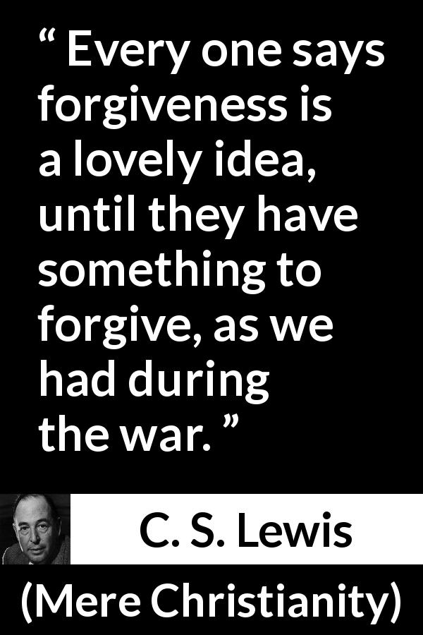 C. S. Lewis quote about forgiveness from Mere Christianity - Every one says forgiveness is a lovely idea, until they have something to forgive, as we had during the war.