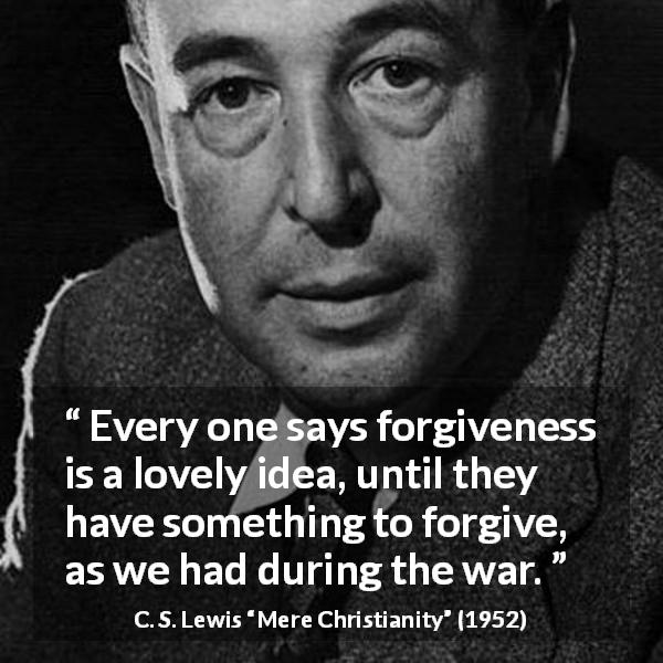 C. S. Lewis quote about forgiveness from Mere Christianity - Every one says forgiveness is a lovely idea, until they have something to forgive, as we had during the war.