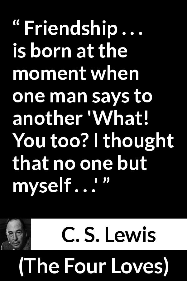 C. S. Lewis quote about friendship from The Four Loves - Friendship . . . is born at the moment when one man says to another 'What! You too? I thought that no one but myself . . .'