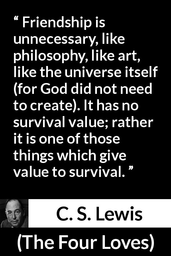 C. S. Lewis quote about friendship from The Four Loves - Friendship is unnecessary, like philosophy, like art, like the universe itself (for God did not need to create). It has no survival value; rather it is one of those things which give value to survival.