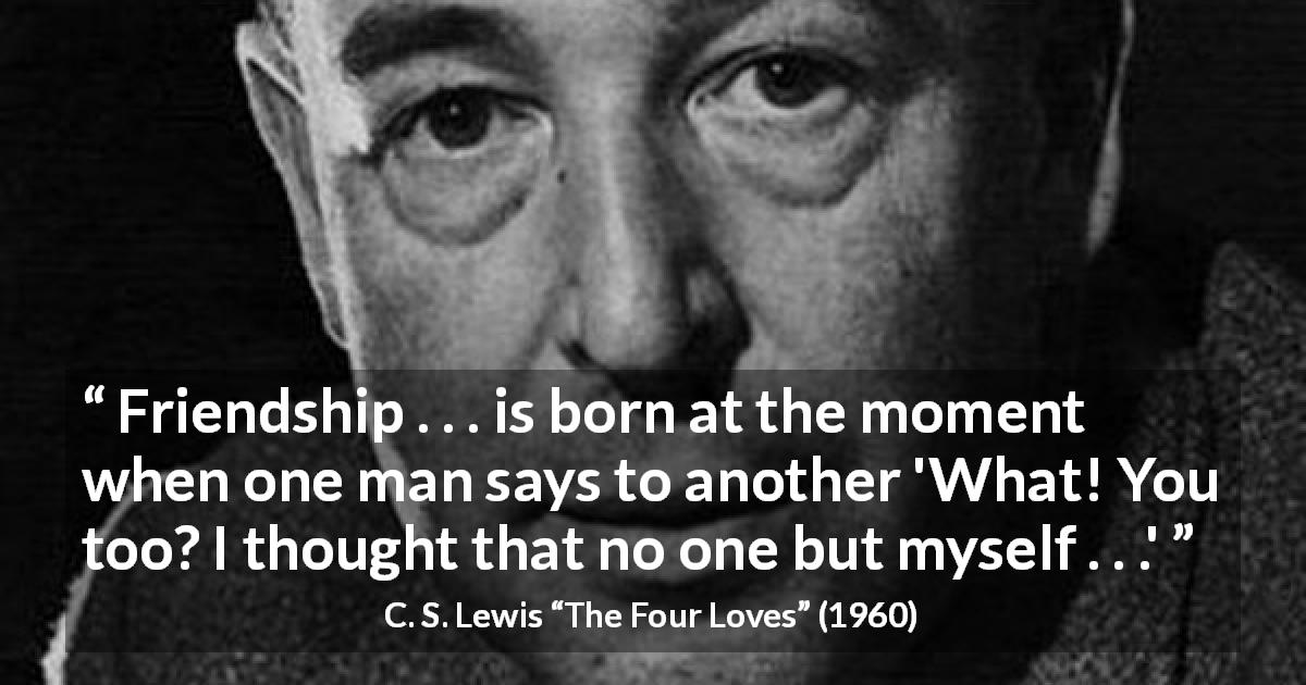 C. S. Lewis quote about friendship from The Four Loves - Friendship . . . is born at the moment when one man says to another 'What! You too? I thought that no one but myself . . .'