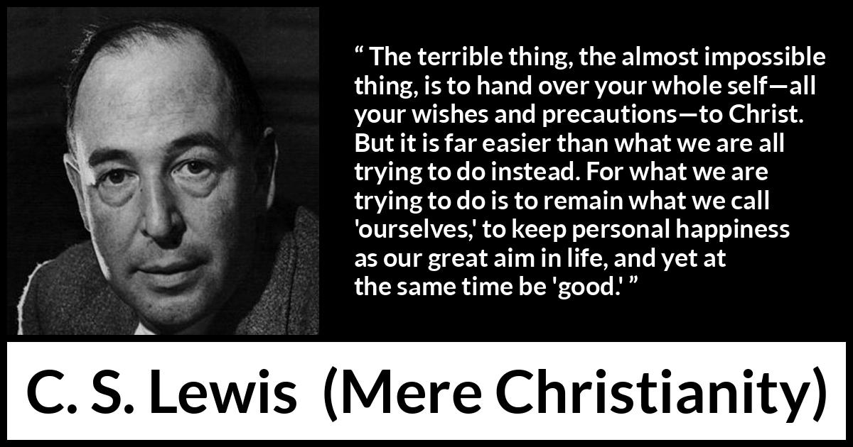 C. S. Lewis quote about happiness from Mere Christianity - The terrible thing, the almost impossible thing, is to hand over your whole self—all your wishes and precautions—to Christ. But it is far easier than what we are all trying to do instead. For what we are trying to do is to remain what we call 'ourselves,' to keep personal happiness as our great aim in life, and yet at the same time be 'good.'