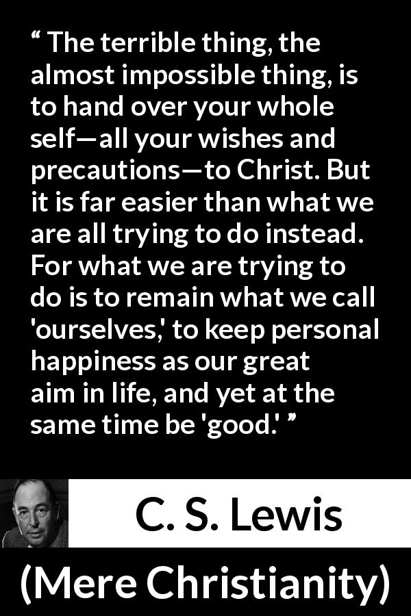 C. S. Lewis quote about happiness from Mere Christianity - The terrible thing, the almost impossible thing, is to hand over your whole self—all your wishes and precautions—to Christ. But it is far easier than what we are all trying to do instead. For what we are trying to do is to remain what we call 'ourselves,' to keep personal happiness as our great aim in life, and yet at the same time be 'good.'