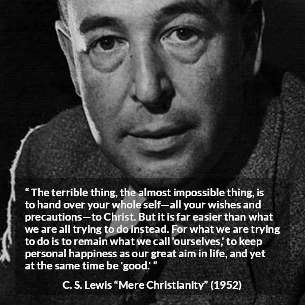 C. S. Lewis quote about happiness from Mere Christianity - The terrible thing, the almost impossible thing, is to hand over your whole self—all your wishes and precautions—to Christ. But it is far easier than what we are all trying to do instead. For what we are trying to do is to remain what we call 'ourselves,' to keep personal happiness as our great aim in life, and yet at the same time be 'good.'