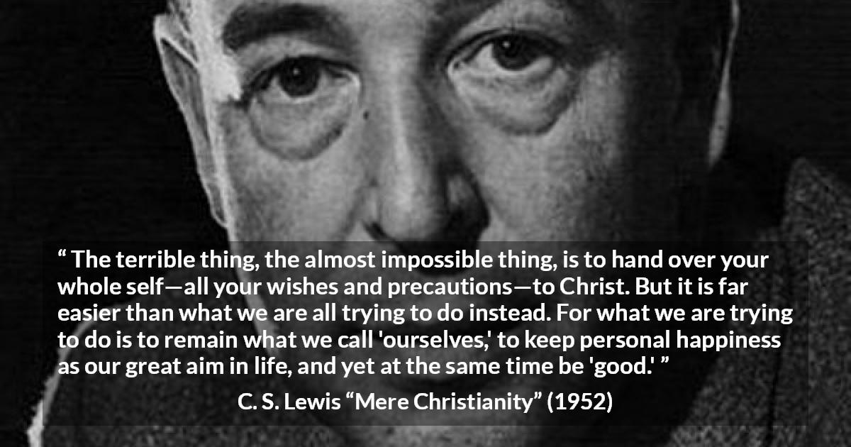 C. S. Lewis quote about happiness from Mere Christianity - The terrible thing, the almost impossible thing, is to hand over your whole self—all your wishes and precautions—to Christ. But it is far easier than what we are all trying to do instead. For what we are trying to do is to remain what we call 'ourselves,' to keep personal happiness as our great aim in life, and yet at the same time be 'good.'