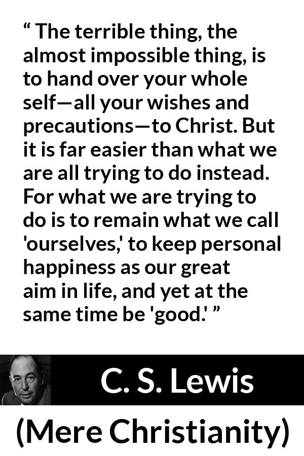 C. S. Lewis quote about happiness from Mere Christianity - The terrible thing, the almost impossible thing, is to hand over your whole self—all your wishes and precautions—to Christ. But it is far easier than what we are all trying to do instead. For what we are trying to do is to remain what we call 'ourselves,' to keep personal happiness as our great aim in life, and yet at the same time be 'good.'