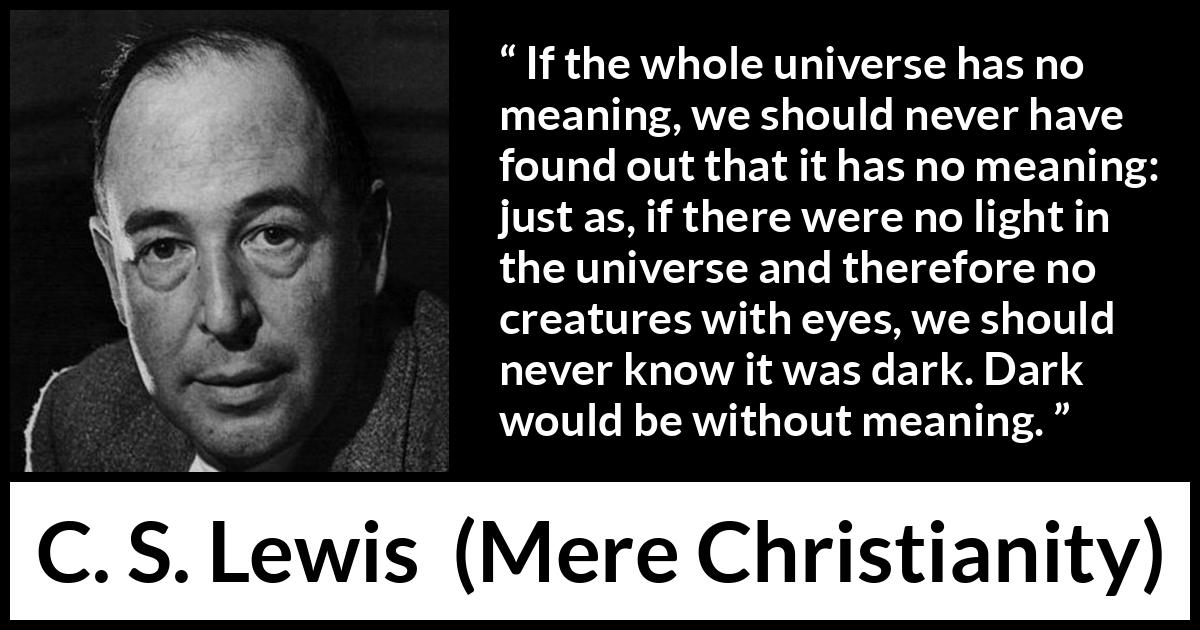 C. S. Lewis quote about life from Mere Christianity - If the whole universe has no meaning, we should never have found out that it has no meaning: just as, if there were no light in the universe and therefore no creatures with eyes, we should never know it was dark. Dark would be without meaning.