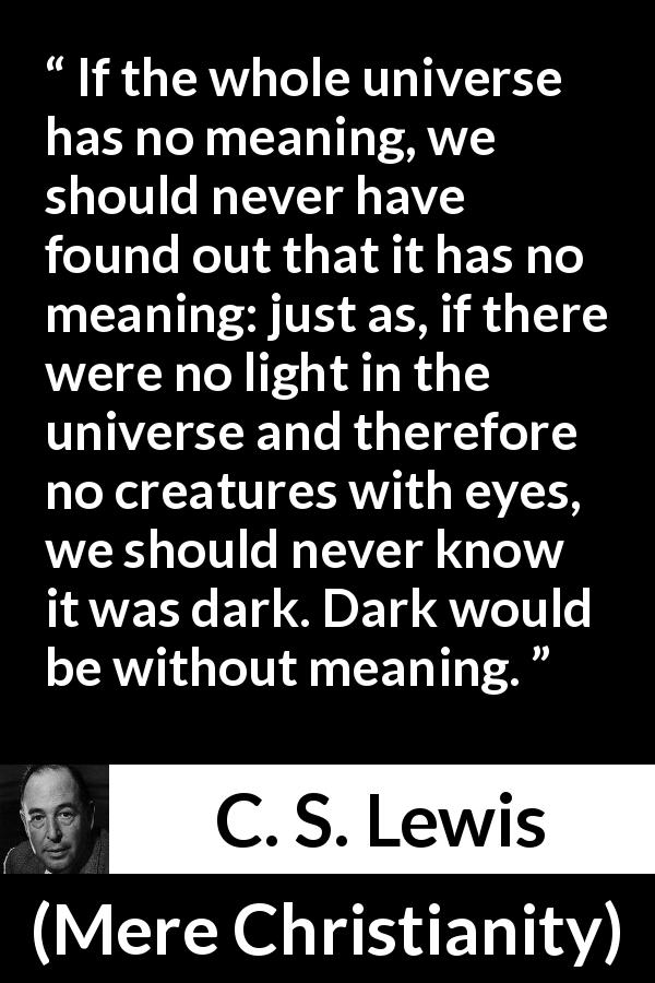C. S. Lewis quote about life from Mere Christianity - If the whole universe has no meaning, we should never have found out that it has no meaning: just as, if there were no light in the universe and therefore no creatures with eyes, we should never know it was dark. Dark would be without meaning.