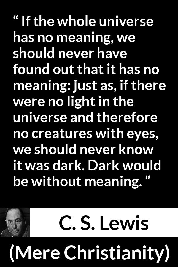 C. S. Lewis quote about life from Mere Christianity - If the whole universe has no meaning, we should never have found out that it has no meaning: just as, if there were no light in the universe and therefore no creatures with eyes, we should never know it was dark. Dark would be without meaning.