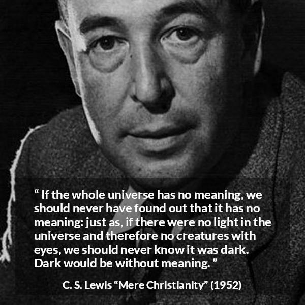 C. S. Lewis quote about life from Mere Christianity - If the whole universe has no meaning, we should never have found out that it has no meaning: just as, if there were no light in the universe and therefore no creatures with eyes, we should never know it was dark. Dark would be without meaning.