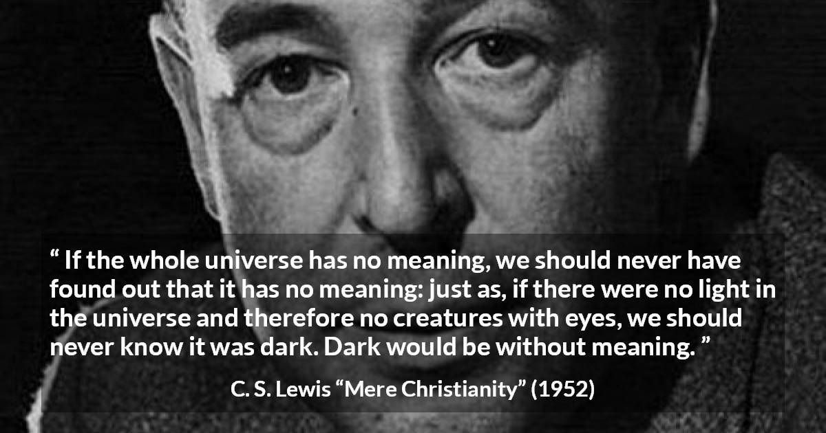 C. S. Lewis quote about life from Mere Christianity - If the whole universe has no meaning, we should never have found out that it has no meaning: just as, if there were no light in the universe and therefore no creatures with eyes, we should never know it was dark. Dark would be without meaning.