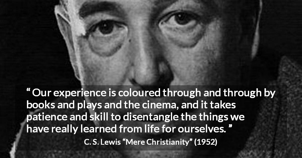 C. S. Lewis quote about life from Mere Christianity - Our experience is coloured through and through by books and plays and the cinema, and it takes patience and skill to disentangle the things we have really learned from life for ourselves.
