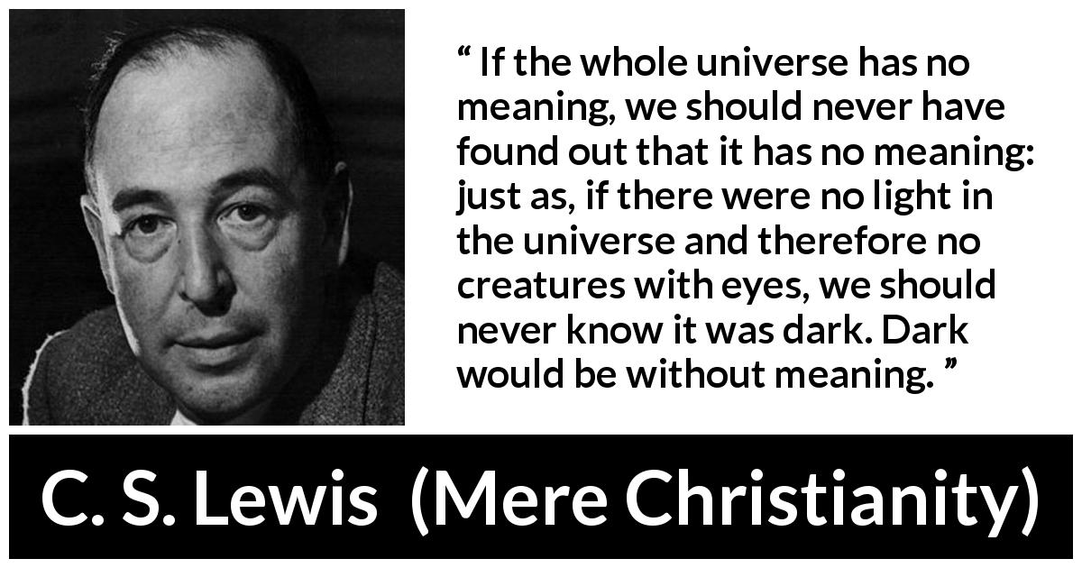 C. S. Lewis quote about life from Mere Christianity - If the whole universe has no meaning, we should never have found out that it has no meaning: just as, if there were no light in the universe and therefore no creatures with eyes, we should never know it was dark. Dark would be without meaning.
