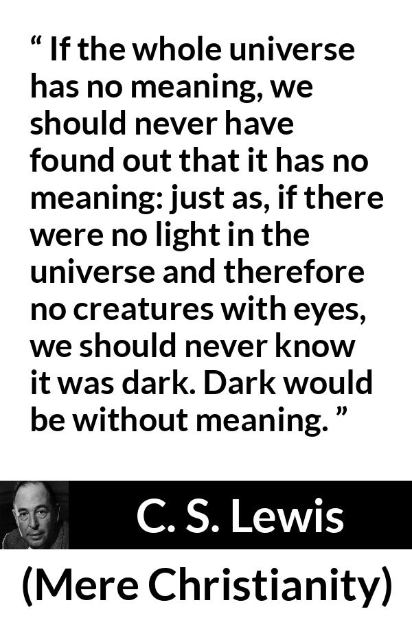 C. S. Lewis quote about life from Mere Christianity - If the whole universe has no meaning, we should never have found out that it has no meaning: just as, if there were no light in the universe and therefore no creatures with eyes, we should never know it was dark. Dark would be without meaning.