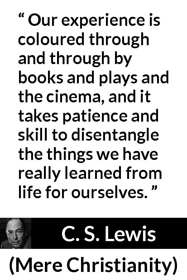 C. S. Lewis quote about life from Mere Christianity - Our experience is coloured through and through by books and plays and the cinema, and it takes patience and skill to disentangle the things we have really learned from life for ourselves.