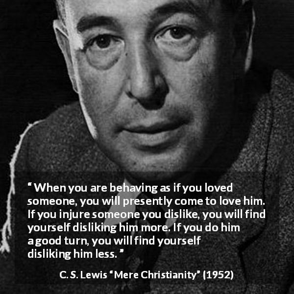 C. S. Lewis quote about love from Mere Christianity - When you are behaving as if you loved someone, you will presently come to love him. If you injure someone you dislike, you will find yourself disliking him more. If you do him a good turn, you will find yourself disliking him less.