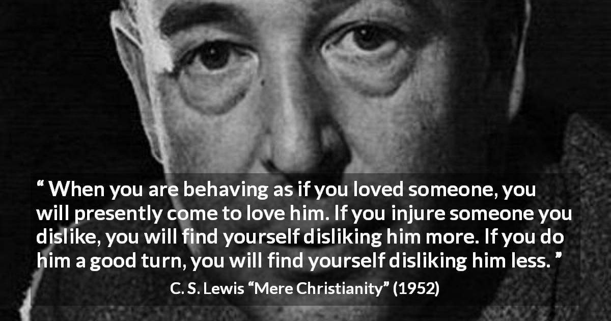 C. S. Lewis quote about love from Mere Christianity - When you are behaving as if you loved someone, you will presently come to love him. If you injure someone you dislike, you will find yourself disliking him more. If you do him a good turn, you will find yourself disliking him less.