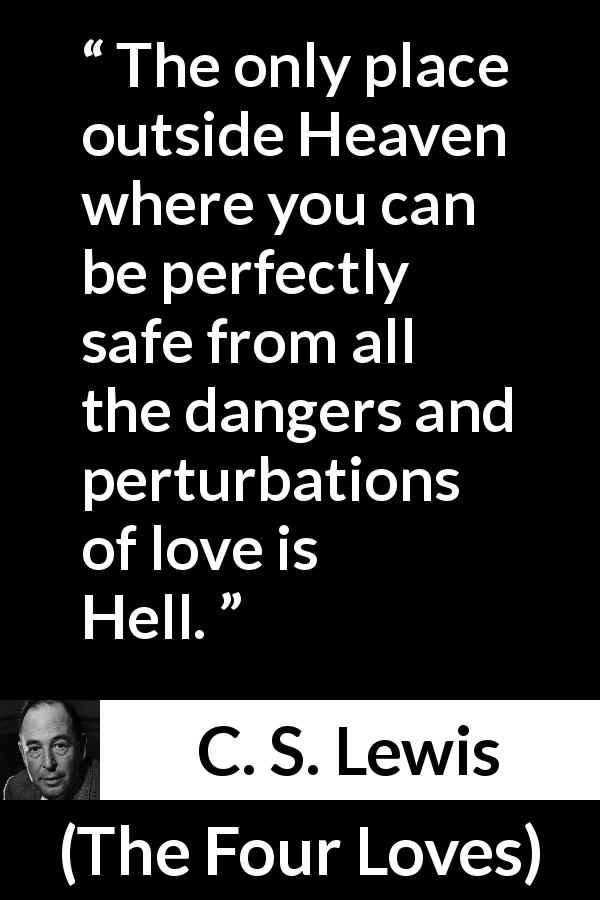 C. S. Lewis quote about love from The Four Loves - The only place outside Heaven where you can be perfectly safe from all the dangers and perturbations of love is Hell.
