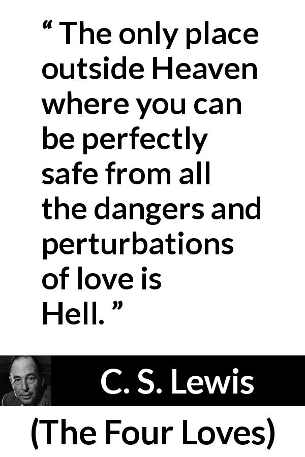 C. S. Lewis quote about love from The Four Loves - The only place outside Heaven where you can be perfectly safe from all the dangers and perturbations of love is Hell.
