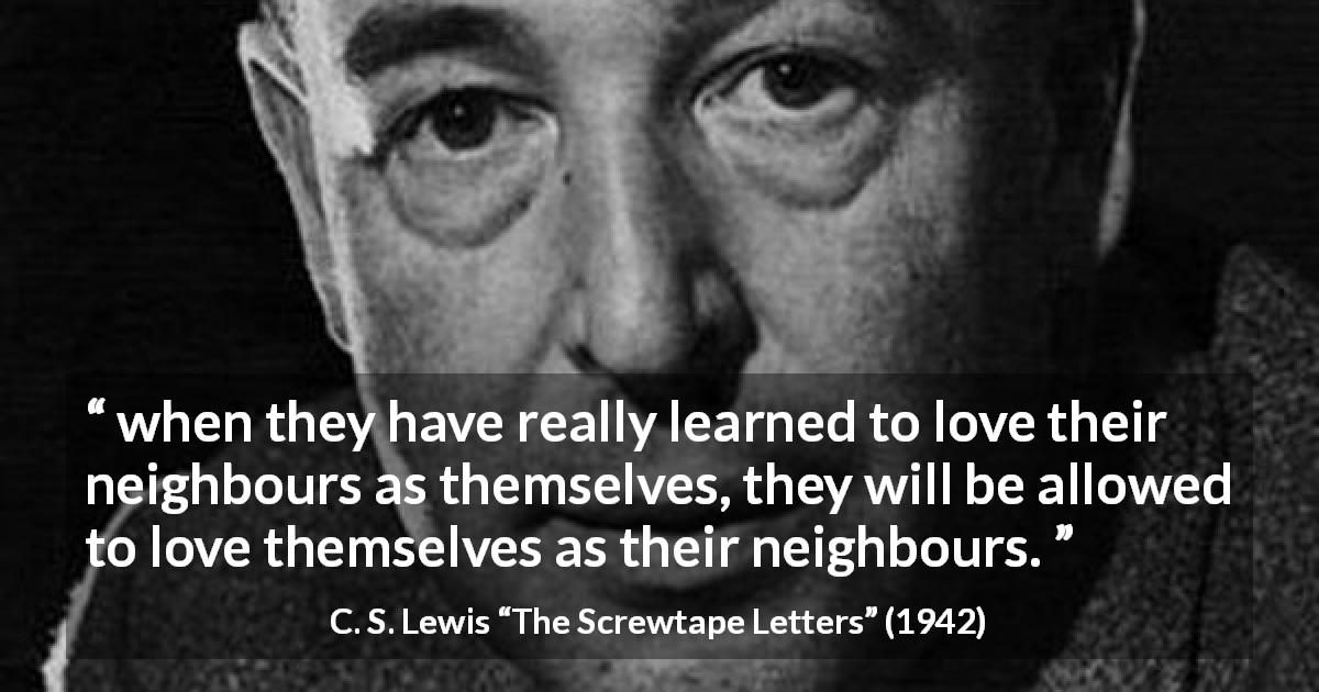 C. S. Lewis quote about love from The Screwtape Letters - when they have really learned to love their neighbours as themselves, they will be allowed to love themselves as their neighbours.