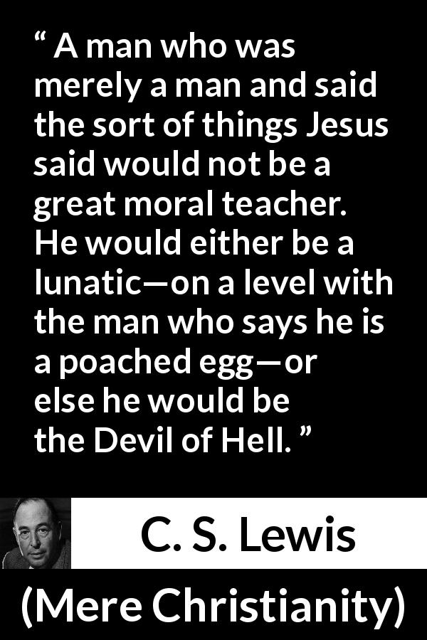 C. S. Lewis quote about madness from Mere Christianity - A man who was merely a man and said the sort of things Jesus said would not be a great moral teacher. He would either be a lunatic—on a level with the man who says he is a poached egg—or else he would be the Devil of Hell.