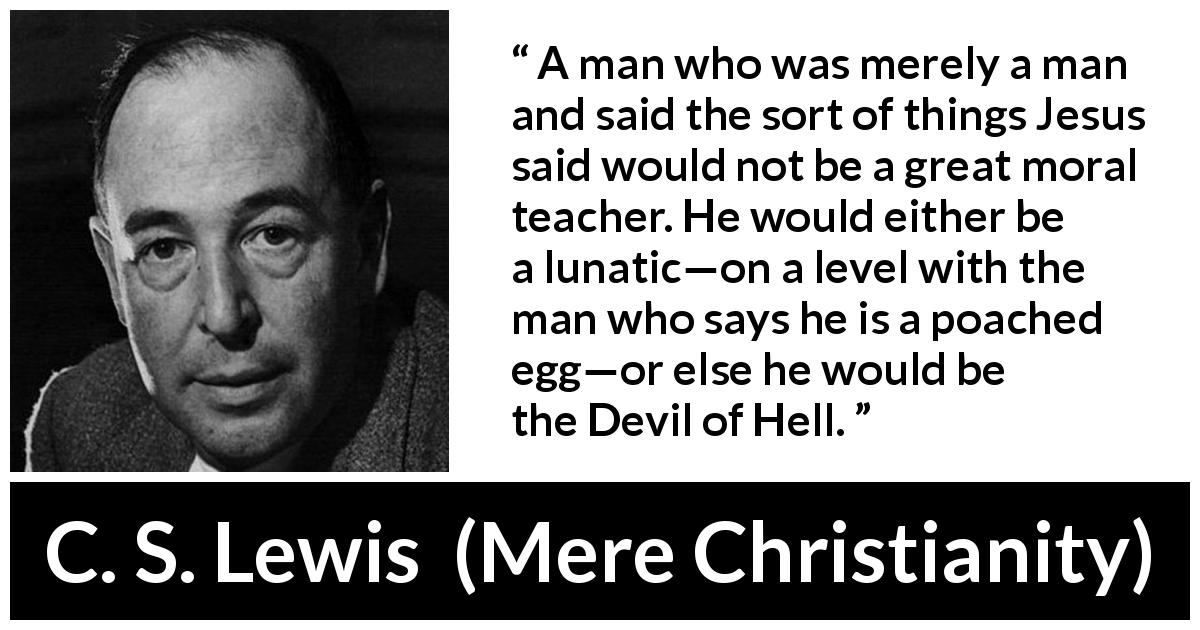 C. S. Lewis quote about madness from Mere Christianity - A man who was merely a man and said the sort of things Jesus said would not be a great moral teacher. He would either be a lunatic—on a level with the man who says he is a poached egg—or else he would be the Devil of Hell.