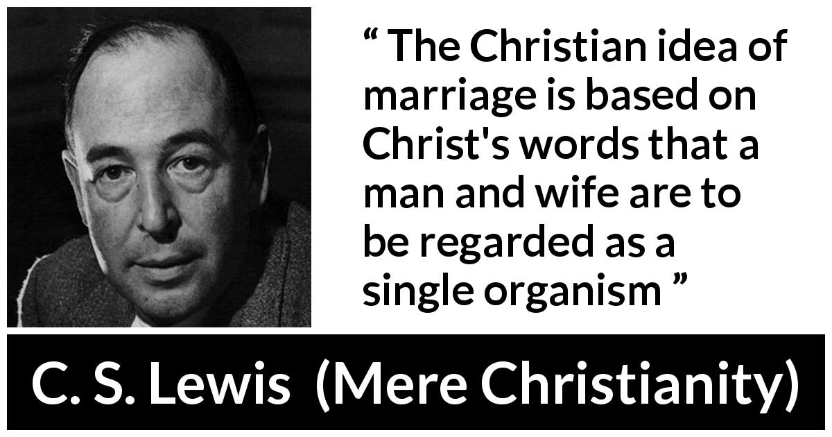 C. S. Lewis quote about marriage from Mere Christianity - The Christian idea of marriage is based on Christ's words that a man and wife are to be regarded as a single organism
