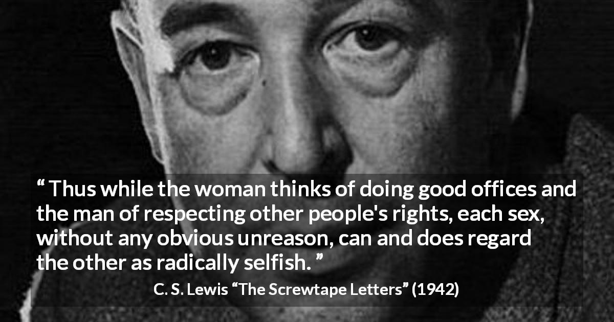 C. S. Lewis quote about men from The Screwtape Letters - Thus while the woman thinks of doing good offices and the man of respecting other people's rights, each sex, without any obvious unreason, can and does regard the other as radically selfish.