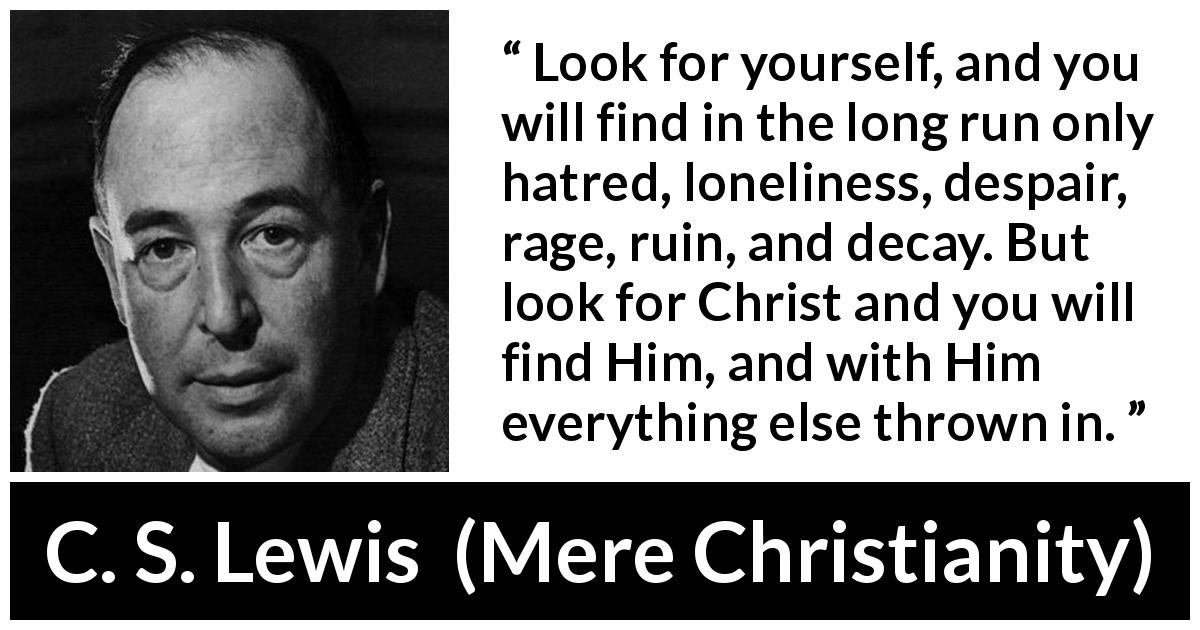 C. S. Lewis quote about narcissism from Mere Christianity - Look for yourself, and you will find in the long run only hatred, loneliness, despair, rage, ruin, and decay. But look for Christ and you will find Him, and with Him everything else thrown in.