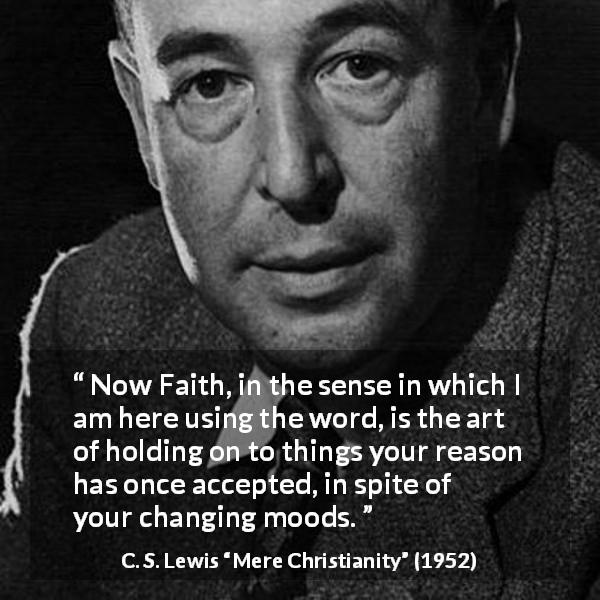 C. S. Lewis quote about reason from Mere Christianity - Now Faith, in the sense in which I am here using the word, is the art of holding on to things your reason has once accepted, in spite of your changing moods.