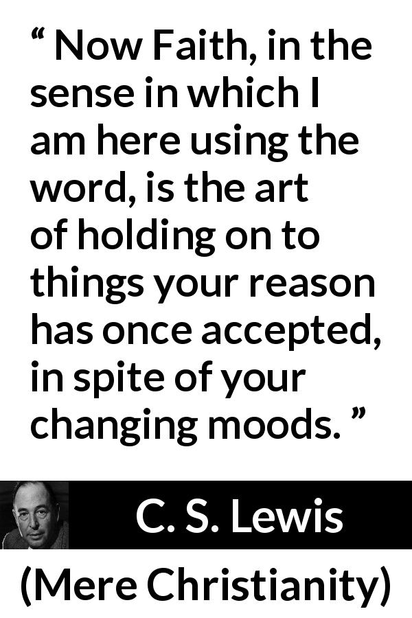 C. S. Lewis quote about reason from Mere Christianity - Now Faith, in the sense in which I am here using the word, is the art of holding on to things your reason has once accepted, in spite of your changing moods.