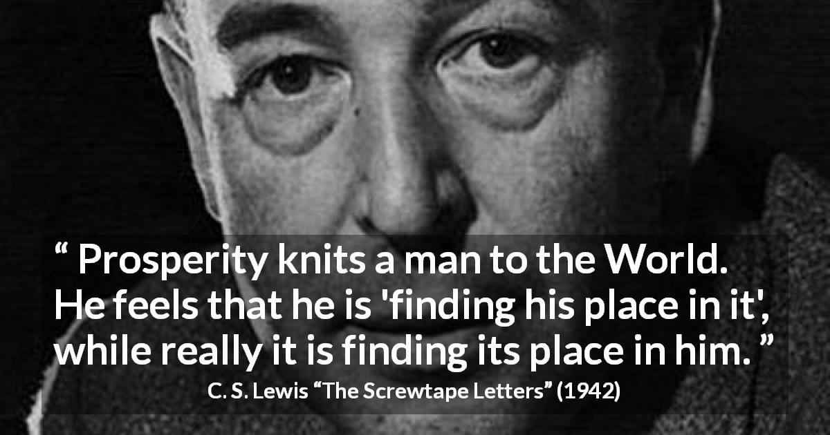 C. S. Lewis quote about satisfaction from The Screwtape Letters - Prosperity knits a man to the World. He feels that he is 'finding his place in it', while really it is finding its place in him.