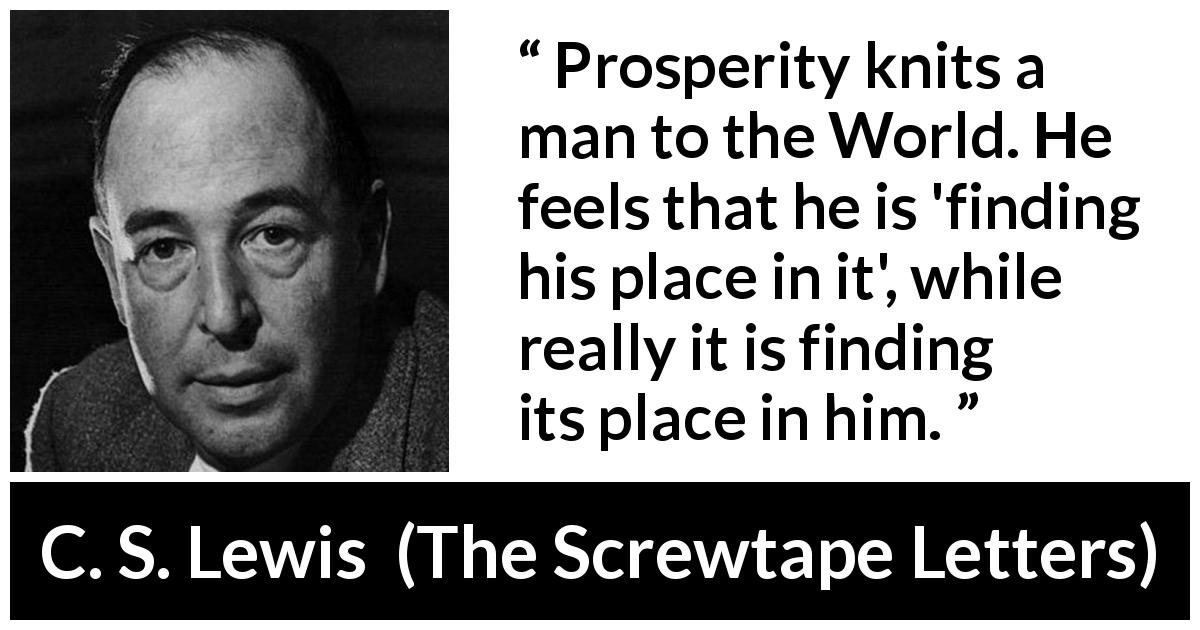 C. S. Lewis quote about satisfaction from The Screwtape Letters - Prosperity knits a man to the World. He feels that he is 'finding his place in it', while really it is finding its place in him.