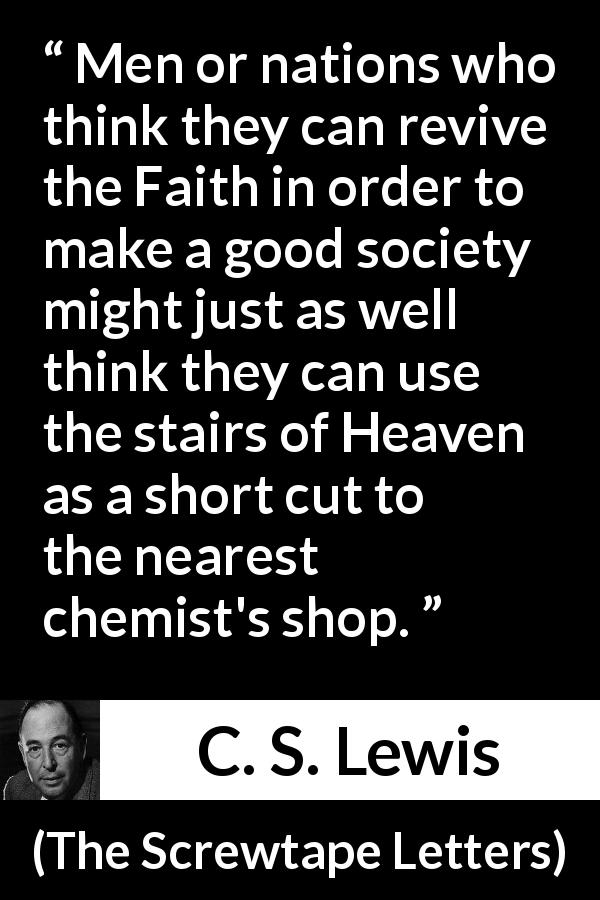 C. S. Lewis quote about society from The Screwtape Letters - Men or nations who think they can revive the Faith in order to make a good society might just as well think they can use the stairs of Heaven as a short cut to the nearest chemist's shop.