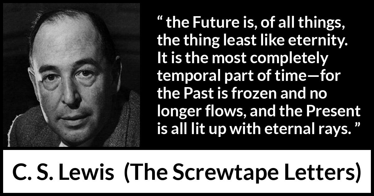 C. S. Lewis quote about time from The Screwtape Letters - the Future is, of all things, the thing least like eternity. It is the most completely temporal part of time—for the Past is frozen and no longer flows, and the Present is all lit up with eternal rays.