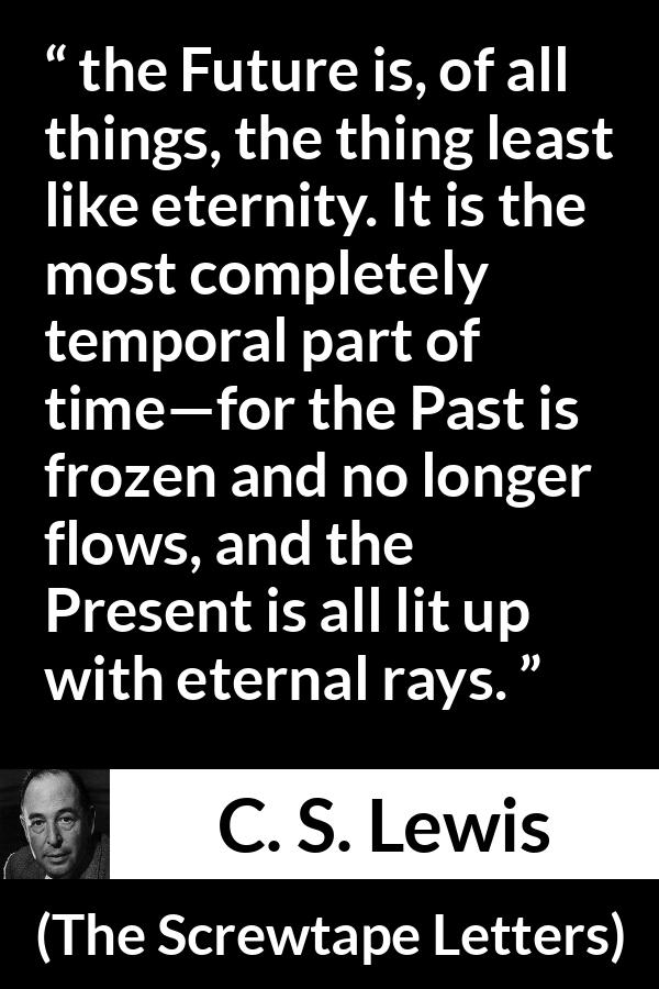 C. S. Lewis quote about time from The Screwtape Letters - the Future is, of all things, the thing least like eternity. It is the most completely temporal part of time—for the Past is frozen and no longer flows, and the Present is all lit up with eternal rays.