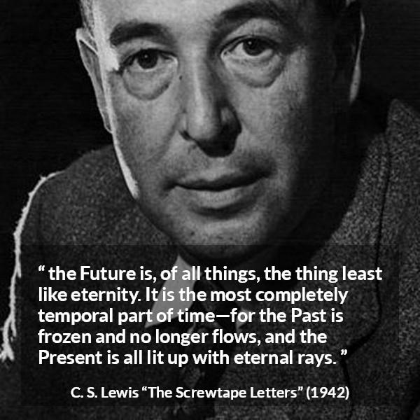 C. S. Lewis quote about time from The Screwtape Letters - the Future is, of all things, the thing least like eternity. It is the most completely temporal part of time—for the Past is frozen and no longer flows, and the Present is all lit up with eternal rays.