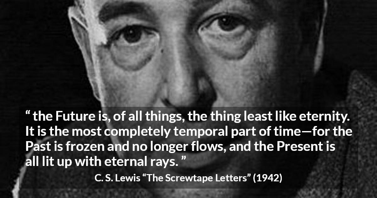 C. S. Lewis quote about time from The Screwtape Letters - the Future is, of all things, the thing least like eternity. It is the most completely temporal part of time—for the Past is frozen and no longer flows, and the Present is all lit up with eternal rays.