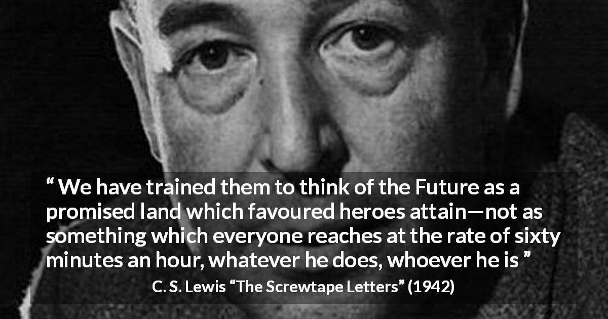 C. S. Lewis quote about time from The Screwtape Letters - We have trained them to think of the Future as a promised land which favoured heroes attain—not as something which everyone reaches at the rate of sixty minutes an hour, whatever he does, whoever he is