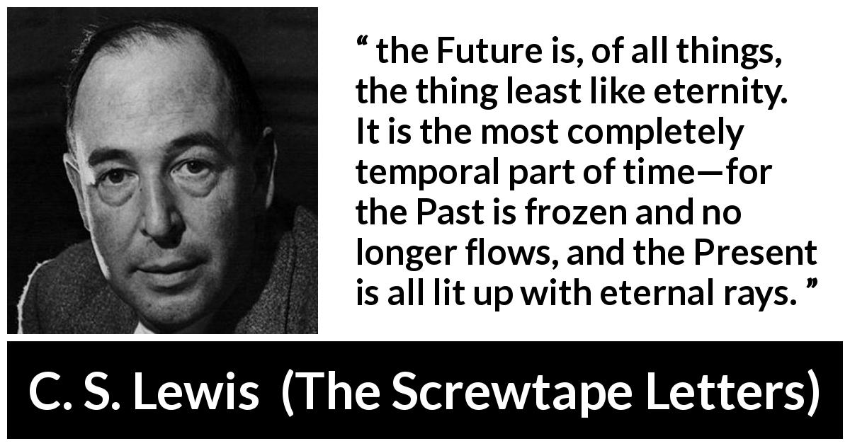 C. S. Lewis quote about time from The Screwtape Letters - the Future is, of all things, the thing least like eternity. It is the most completely temporal part of time—for the Past is frozen and no longer flows, and the Present is all lit up with eternal rays.