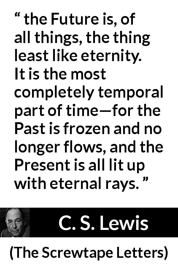 C. S. Lewis quote about time from The Screwtape Letters - the Future is, of all things, the thing least like eternity. It is the most completely temporal part of time—for the Past is frozen and no longer flows, and the Present is all lit up with eternal rays.
