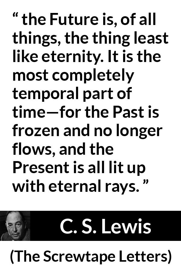 C. S. Lewis quote about time from The Screwtape Letters - the Future is, of all things, the thing least like eternity. It is the most completely temporal part of time—for the Past is frozen and no longer flows, and the Present is all lit up with eternal rays.