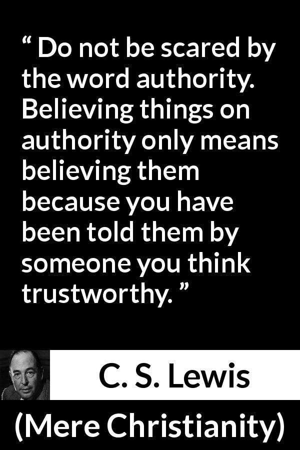 C. S. Lewis quote about trust from Mere Christianity - Do not be scared by the word authority. Believing things on authority only means believing them because you have been told them by someone you think trustworthy.