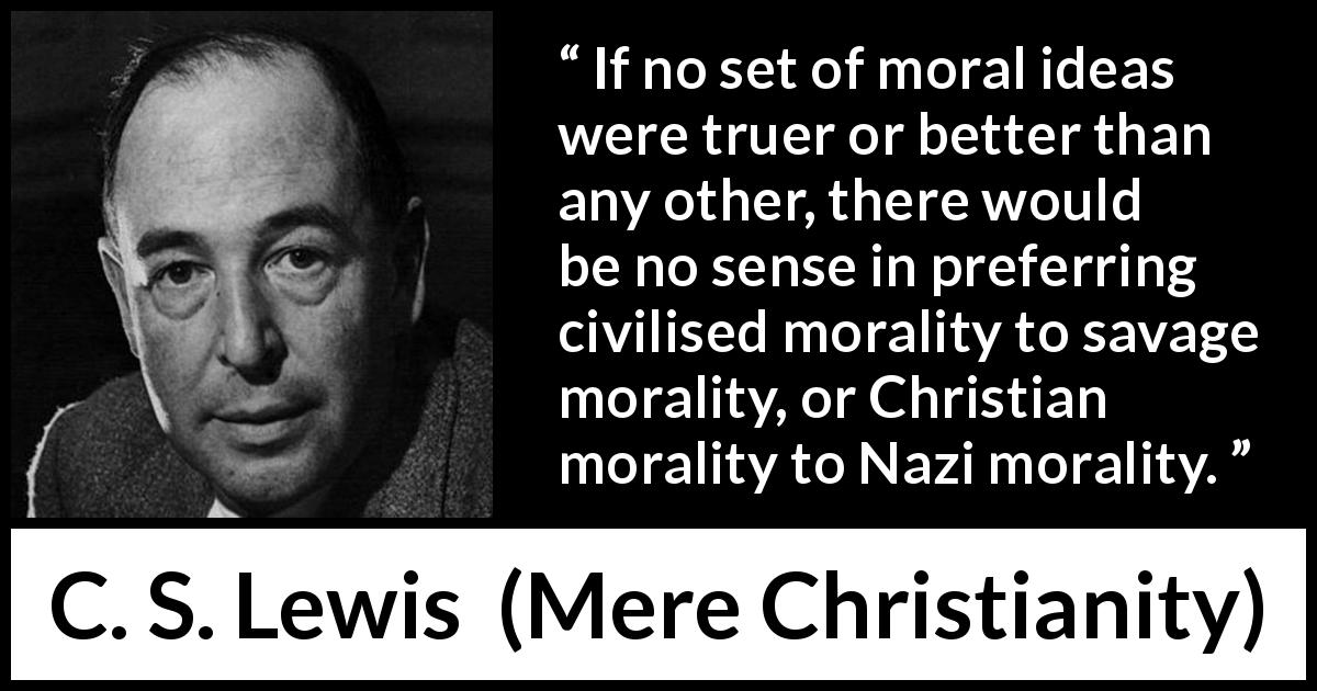 C. S. Lewis quote about truth from Mere Christianity - If no set of moral ideas were truer or better than any other, there would be no sense in preferring civilised morality to savage morality, or Christian morality to Nazi morality.