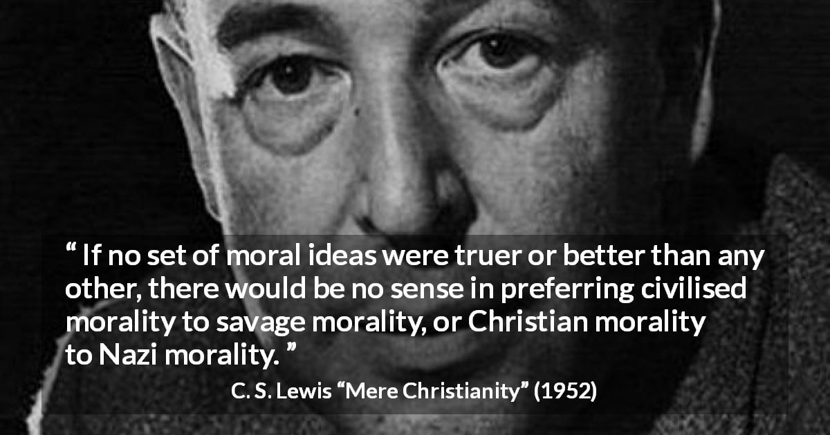 C. S. Lewis quote about truth from Mere Christianity - If no set of moral ideas were truer or better than any other, there would be no sense in preferring civilised morality to savage morality, or Christian morality to Nazi morality.