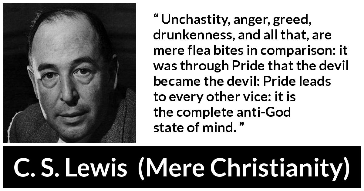 C. S. Lewis quote about vice from Mere Christianity - Unchastity, anger, greed, drunkenness, and all that, are mere flea bites in comparison: it was through Pride that the devil became the devil: Pride leads to every other vice: it is the complete anti-God state of mind.