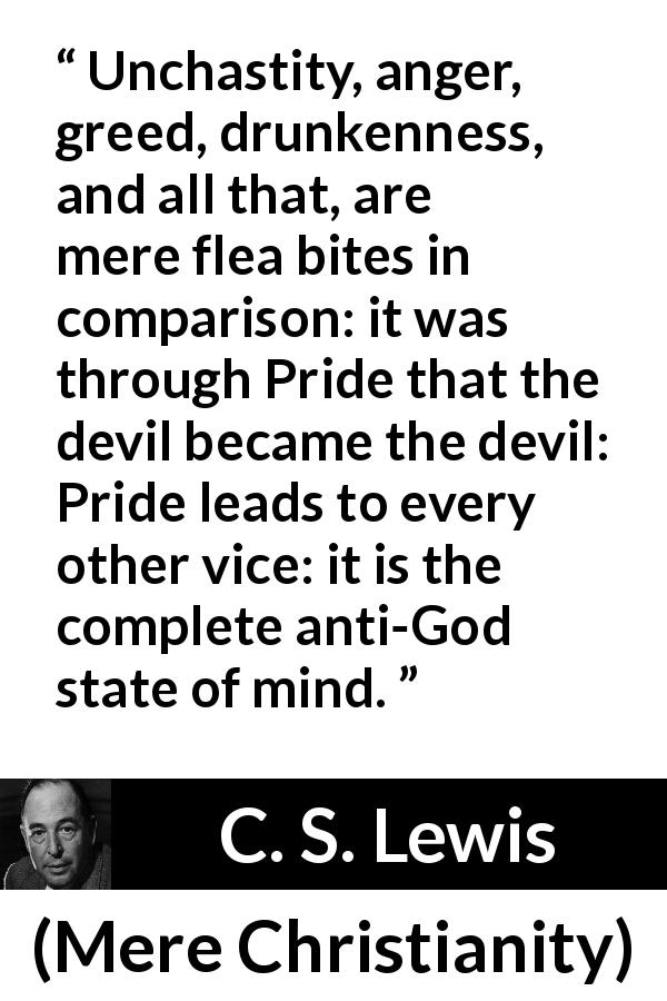 C. S. Lewis quote about vice from Mere Christianity - Unchastity, anger, greed, drunkenness, and all that, are mere flea bites in comparison: it was through Pride that the devil became the devil: Pride leads to every other vice: it is the complete anti-God state of mind.