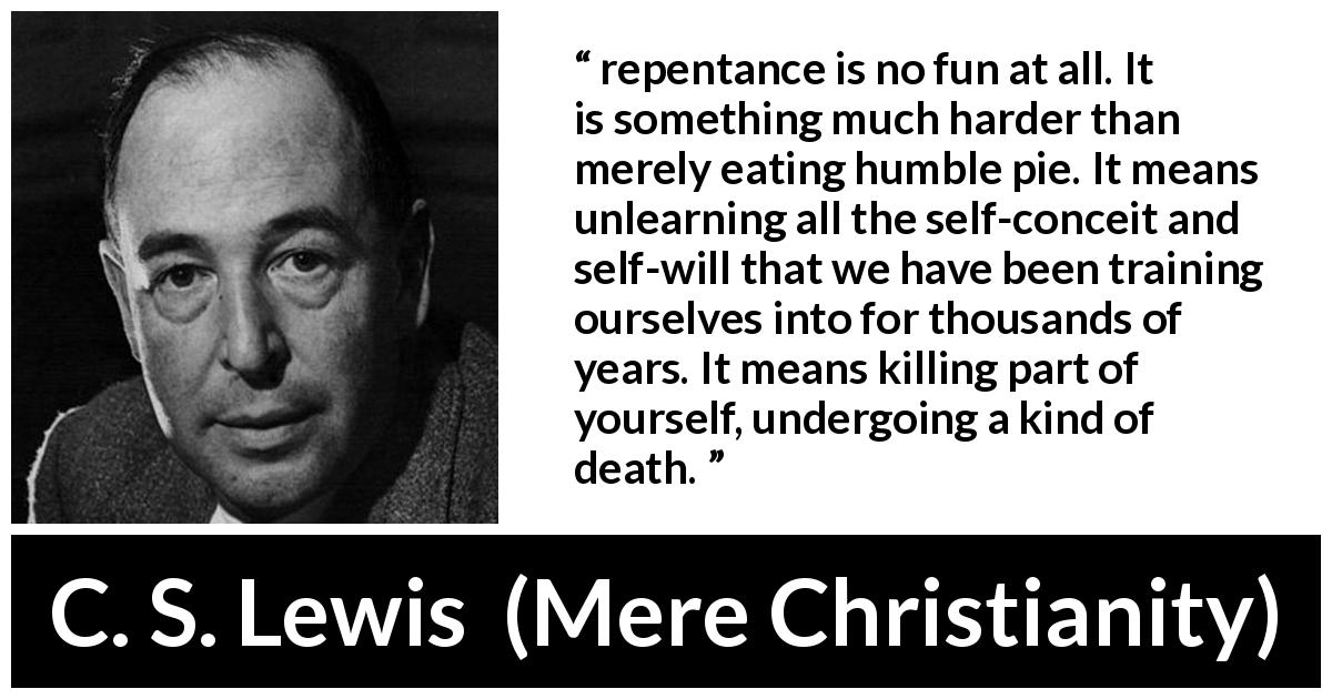 C. S. Lewis quote about will from Mere Christianity - repentance is no fun at all. It is something much harder than merely eating humble pie. It means unlearning all the self-conceit and self-will that we have been training ourselves into for thousands of years. It means killing part of yourself, undergoing a kind of death.
