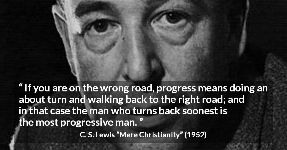 C. S. Lewis quote about wrong from Mere Christianity - If you are on the wrong road, progress means doing an about turn and walking back to the right road; and in that case the man who turns back soonest is the most progressive man.