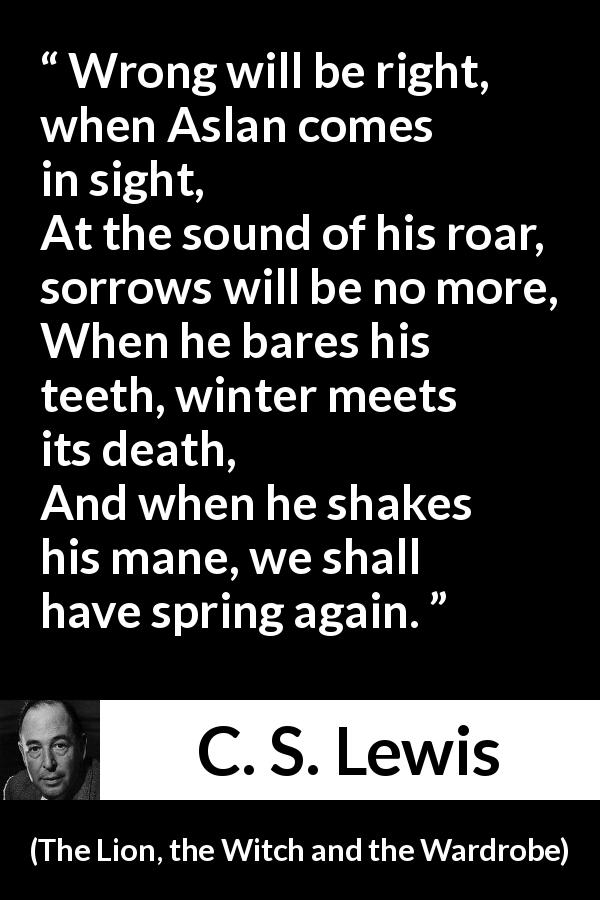 C. S. Lewis quote from The Lion, the Witch and the Wardrobe - Wrong will be right, when Aslan comes in sight,
At the sound of his roar, sorrows will be no more,
When he bares his teeth, winter meets its death,
And when he shakes his mane, we shall have spring again.